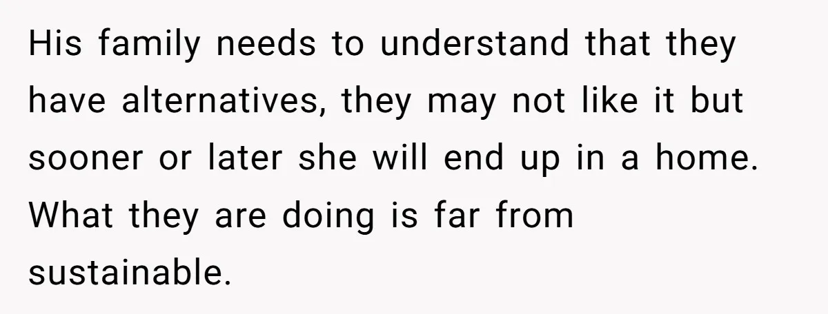 His family needs to understand that they have alternatives, they may not like it but sooner or later she will end up in a home. What they are doing is...