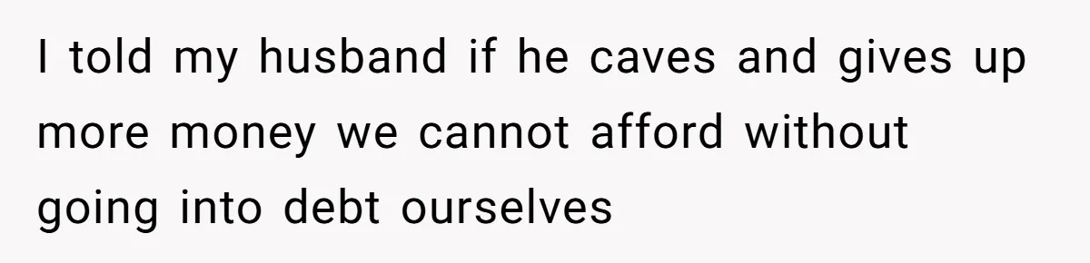 I told my husband if he caves and gives up more money we cannot afford without going into debt ourselves
