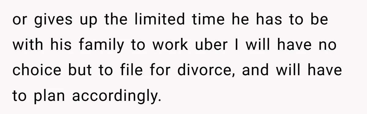 or gives up the limited time he has to be with his family to work uber I will have no choice but to file for divorce, and will have to...