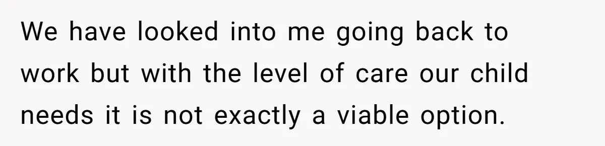 We have looked into me going back to work but with the level of care our child needs it is not exactly a viable option.