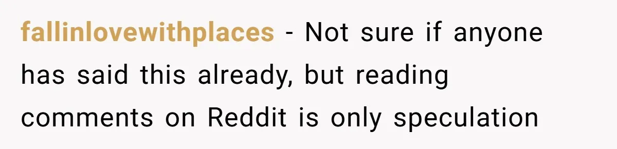 fallinlovewithplaces − Not sure if anyone has said this already, but reading comments on Reddit is only speculation