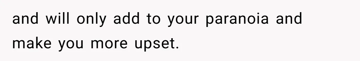 and will only add to your paranoia and make you more upset.