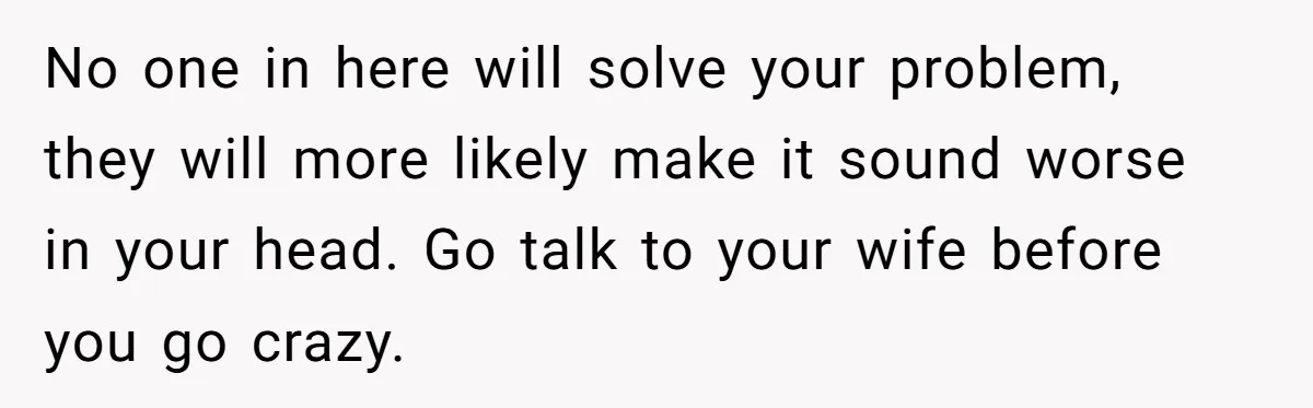 No one in here will solve your problem, they will more likely make it sound worse in your head. Go talk to your wife before you go crazy.