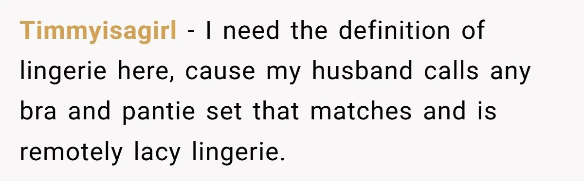 Timmyisagirl − I need the definition of lingerie here, cause my husband calls any bra and pantie set that matches and is remotely lacy lingerie.