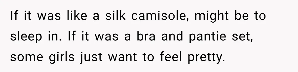 If it was like a silk camisole, might be to sleep in. If it was a bra and pantie set, some girls just want to feel pretty.