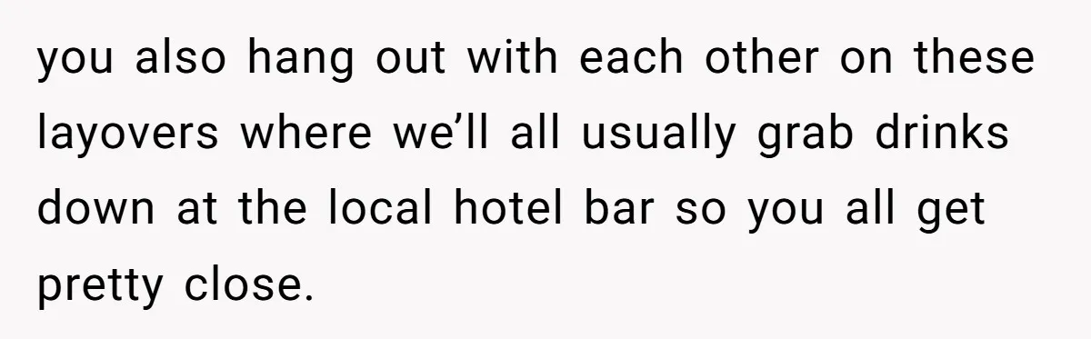 you also hang out with each other on these layovers where we’ll all usually grab drinks down at the local hotel bar so you all get pretty close.