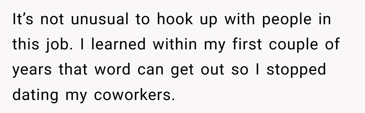 It’s not unusual to hook up with people in this job. I learned within my first couple of years that word can get out so I stopped dating my coworkers.
