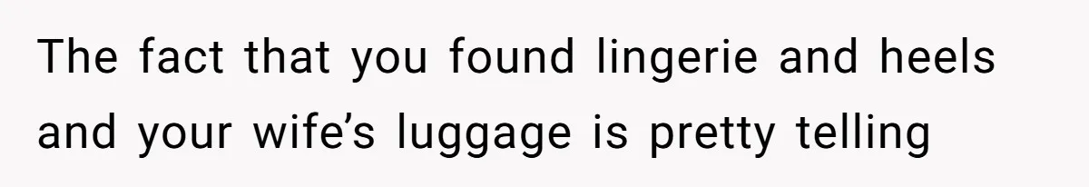 The fact that you found lingerie and heels and your wife’s luggage is pretty telling
