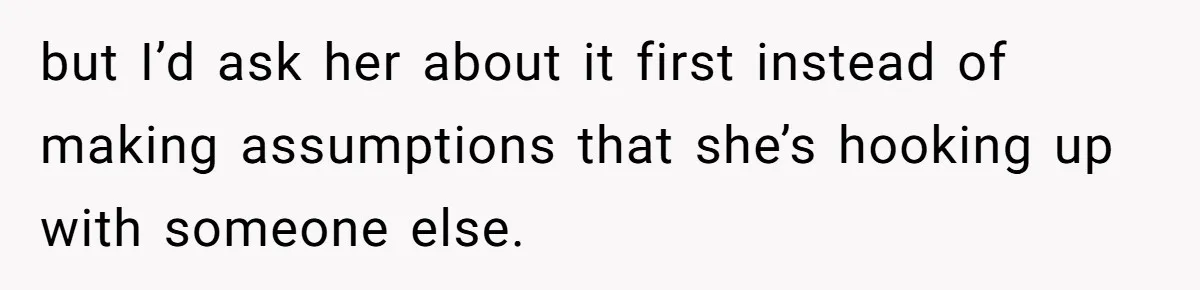 but I’d ask her about it first instead of making assumptions that she’s hooking up with someone else.