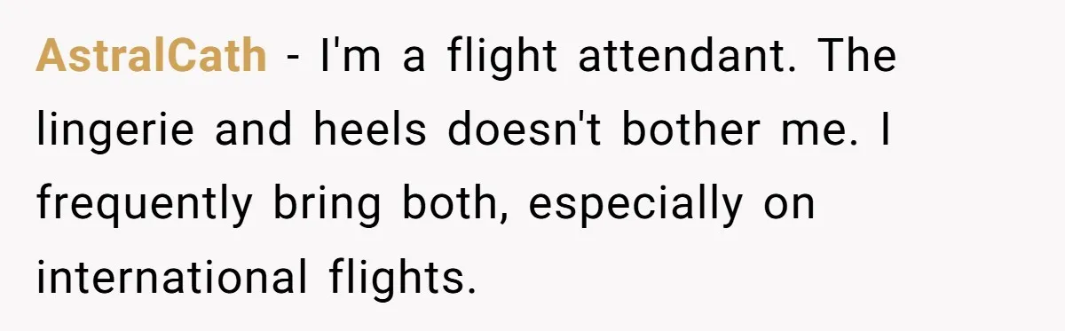 AstralCath − I'm a flight attendant. The lingerie and heels doesn't bother me. I frequently bring both, especially on international flights.