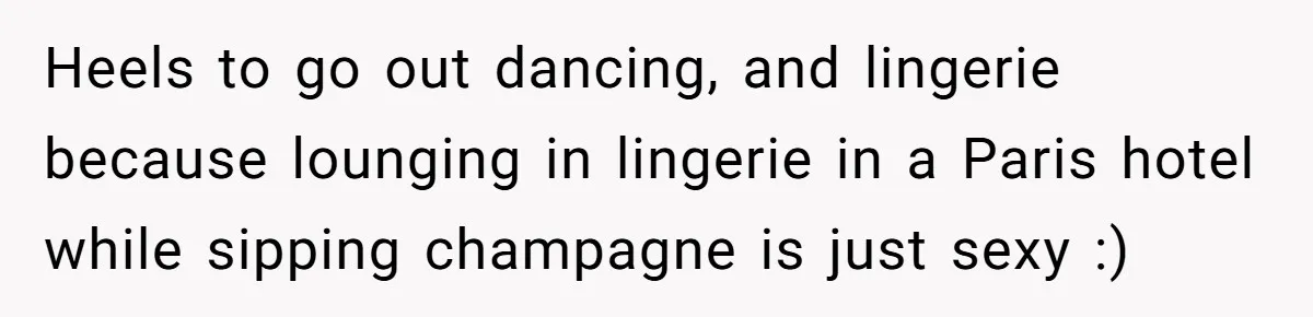 Heels to go out dancing, and lingerie because lounging in lingerie in a Paris hotel while sipping champagne is just sexy :)
