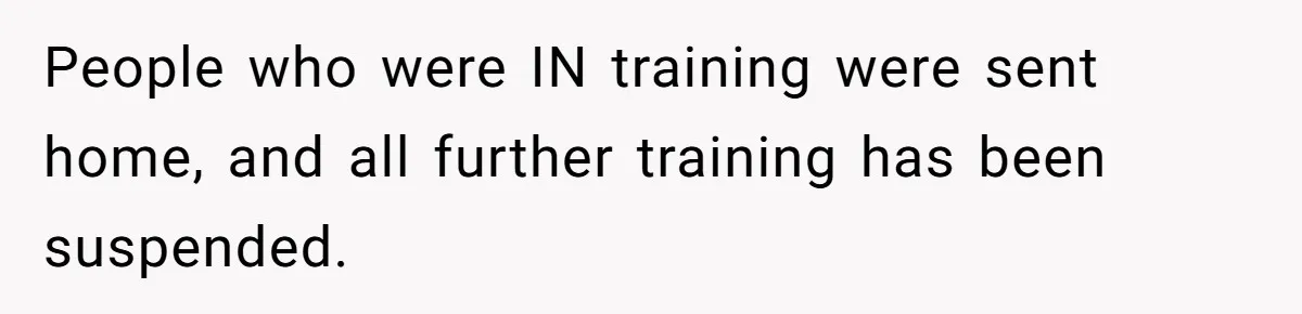 People who were IN training were sent home, and all further training has been suspended.