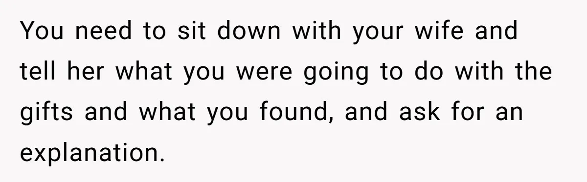 You need to sit down with your wife and tell her what you were going to do with the gifts and what you found, and ask for an explanation.