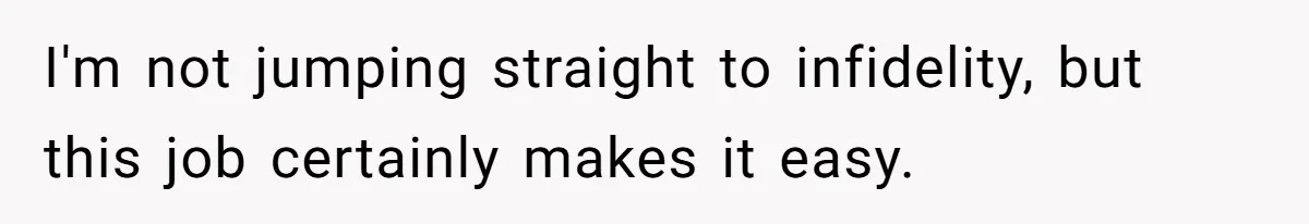 I'm not jumping straight to infidelity, but this job certainly makes it easy.
