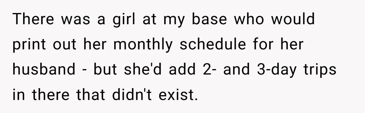 There was a girl at my base who would print out her monthly schedule for her husband - but she'd add 2- and 3-day trips in there that didn't exist.