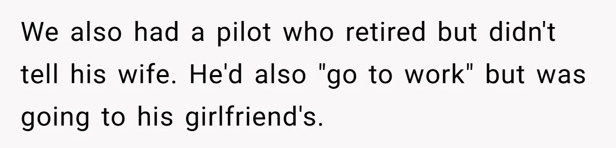 We also had a pilot who retired but didn't tell his wife. He'd also "go to work" but was going to his girlfriend's.