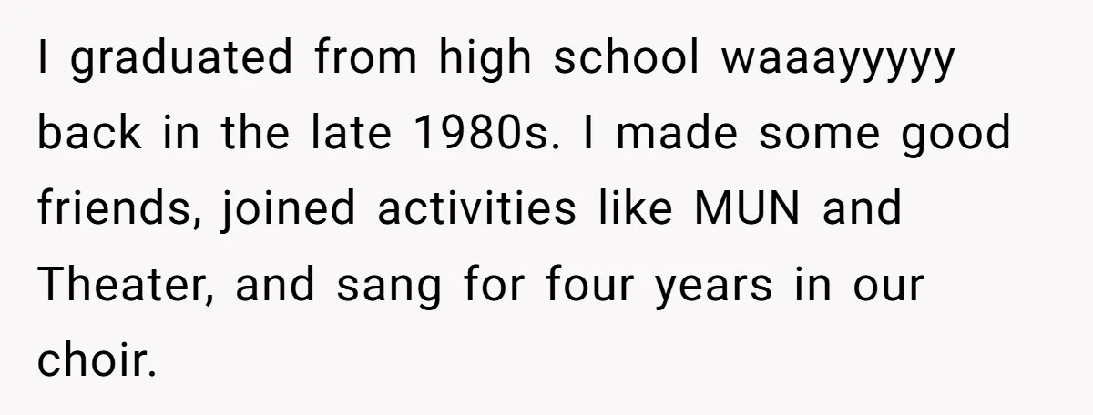 I graduated from high school waaayyyyy back in the late 1980s. I made some good friends, joined activities like MUN and Theater, and sang for four years in our choir.
