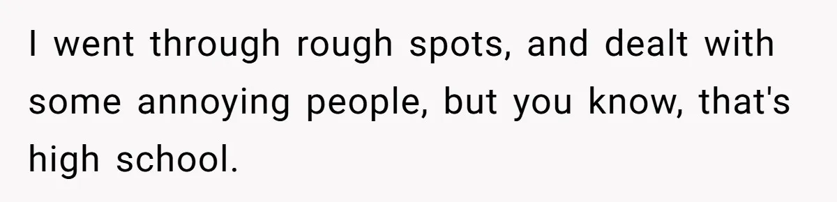 I went through rough spots, and dealt with some annoying people, but you know, that's high school.