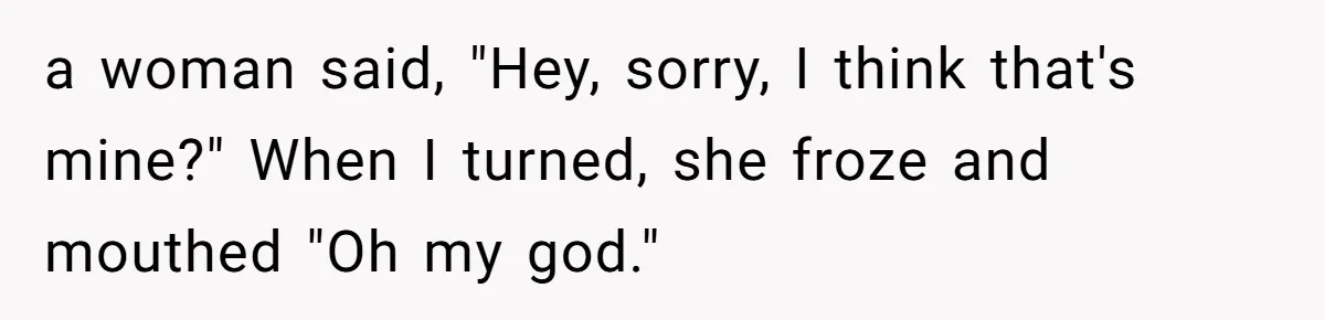 a woman said, "Hey, sorry, I think that's mine?" When I turned, she froze and mouthed "Oh my god."