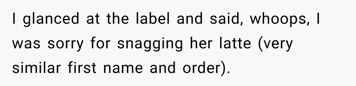 I glanced at the label and said, whoops, I was sorry for snagging her latte (very similar first name and order).