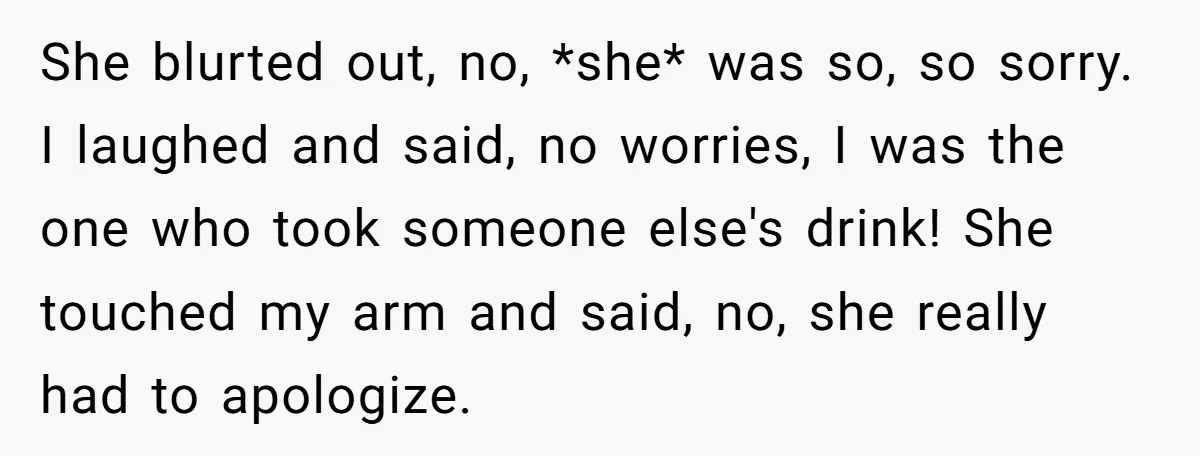 She blurted out, no, *she* was so, so sorry. I laughed and said, no worries, I was the one who took someone else's drink! She touched my arm and said,...
