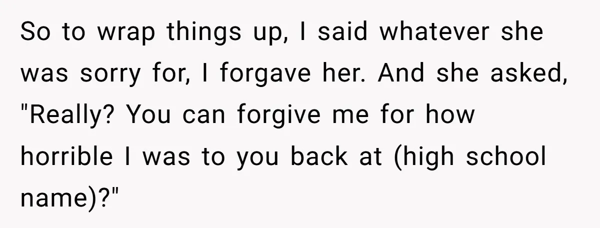 So to wrap things up, I said whatever she was sorry for, I forgave her. And she asked, "Really? You can forgive me for how horrible I was to you...