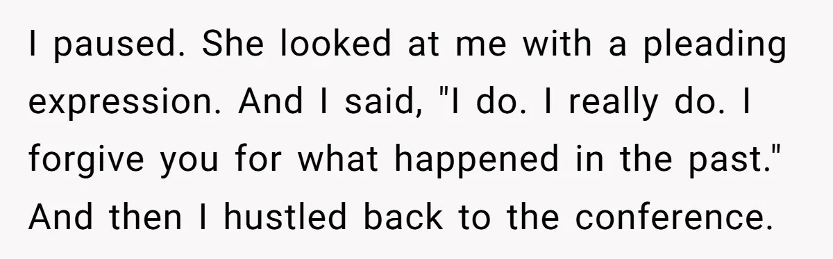 I paused. She looked at me with a pleading expression. And I said, "I do. I really do. I forgive you for what happened in the past." And then I...
