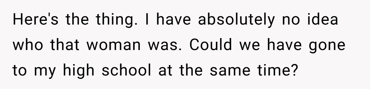 Here's the thing. I have absolutely no idea who that woman was. Could we have gone to my high school at the same time?