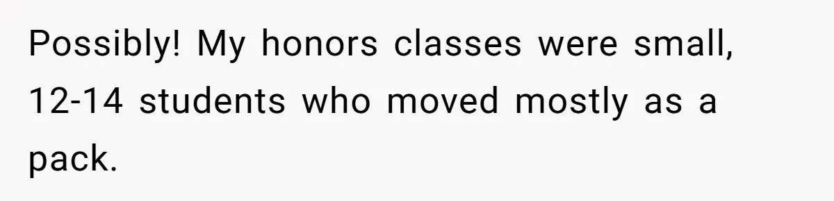 Possibly! My honors classes were small, 12-14 students who moved mostly as a pack.