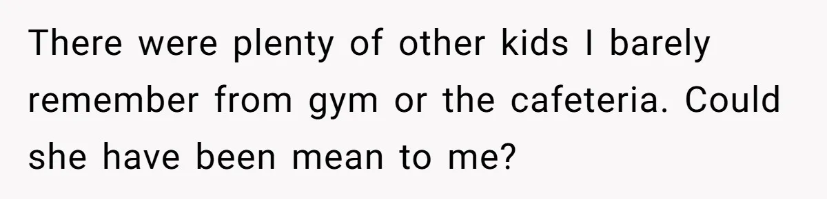 There were plenty of other kids I barely remember from gym or the cafeteria. Could she have been mean to me?