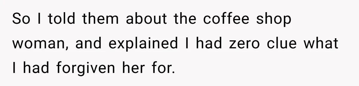So I told them about the coffee shop woman, and explained I had zero clue what I had forgiven her for.