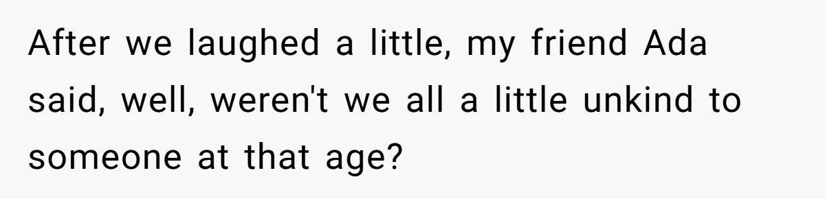 After we laughed a little, my friend Ada said, well, weren't we all a little unkind to someone at that age?