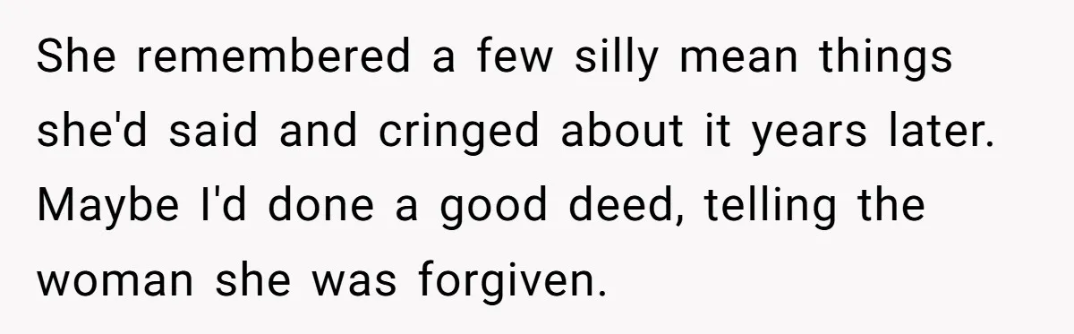 She remembered a few silly mean things she'd said and cringed about it years later. Maybe I'd done a good deed, telling the woman she was forgiven.