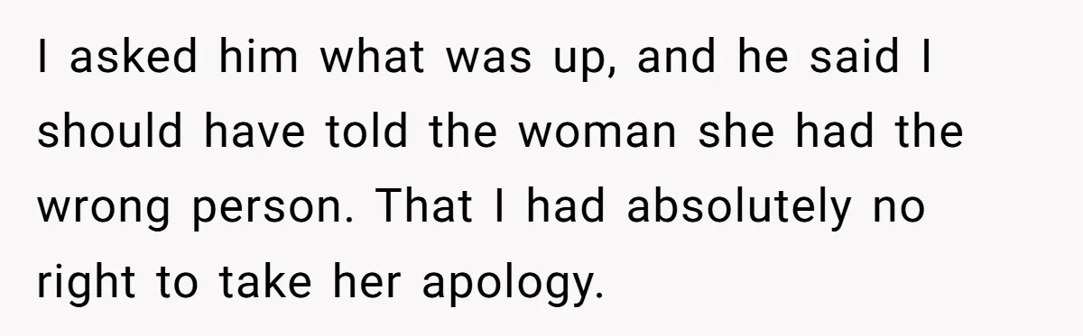 I asked him what was up, and he said I should have told the woman she had the wrong person. That I had absolutely no right to take her apology.