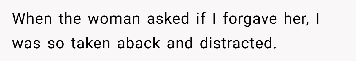 When the woman asked if I forgave her, I was so taken aback and distracted.