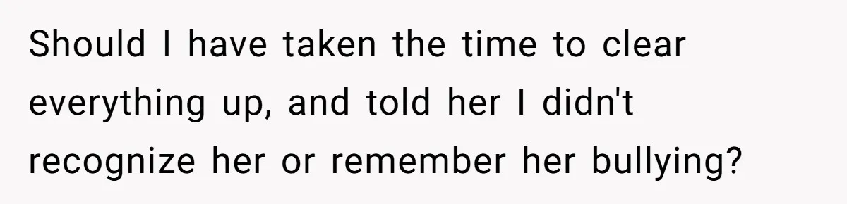 Should I have taken the time to clear everything up, and told her I didn't recognize her or remember her bullying?