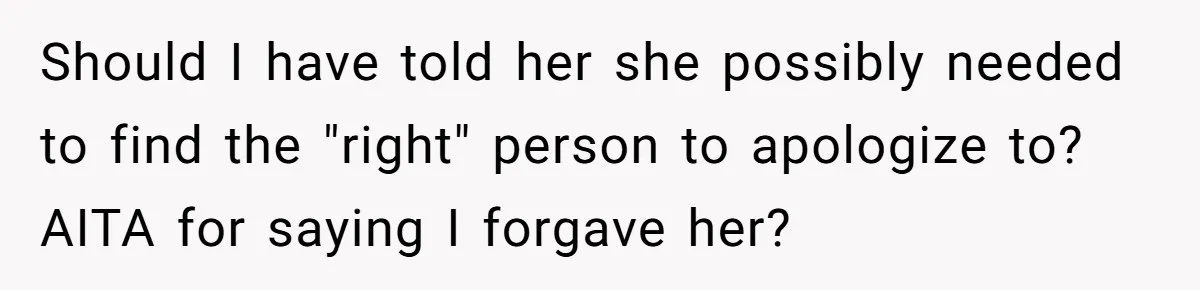 Should I have told her she possibly needed to find the "right" person to apologize to? AITA for saying I forgave her?