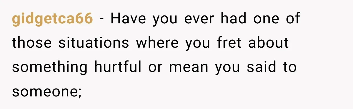 gidgetca66 − Have you ever had one of those situations where you fret about something hurtful or mean you said to someone;