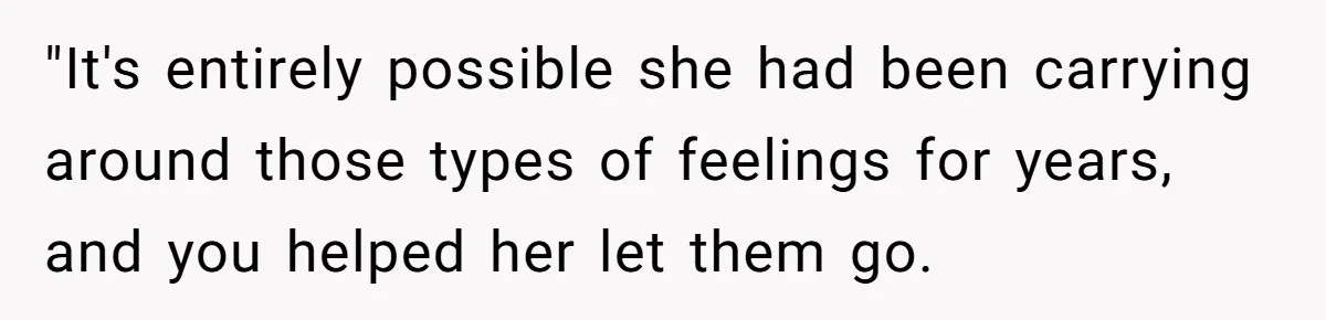 "It's entirely possible she had been carrying around those types of feelings for years, and you helped her let them go.