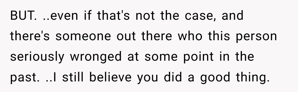 BUT. ..even if that's not the case, and there's someone out there who this person seriously wronged at some point in the past. ..I still believe you did a good...