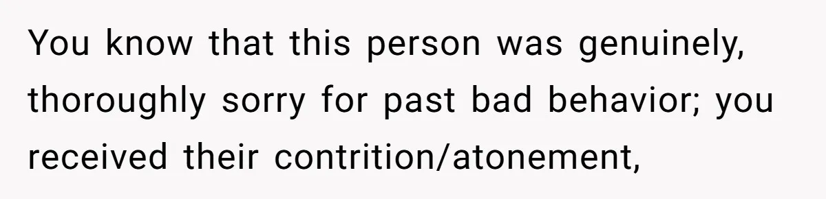 You know that this person was genuinely, thoroughly sorry for past bad behavior; you received their contrition/atonement,
