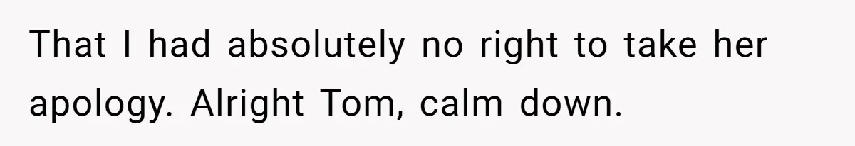 That I had absolutely no right to take her apology. Alright Tom, calm down.
