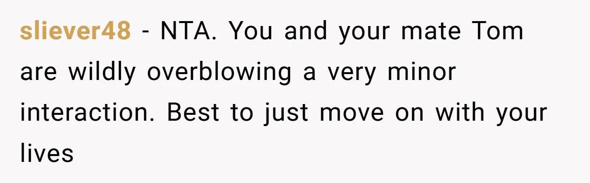 sliever48 − NTA. You and your mate Tom are wildly overblowing a very minor interaction. Best to just move on with your lives