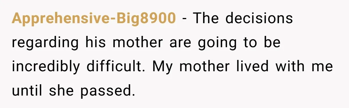 Apprehensive-Big8900 − The decisions regarding his mother are going to be incredibly difficult. My mother lived with me until she passed.