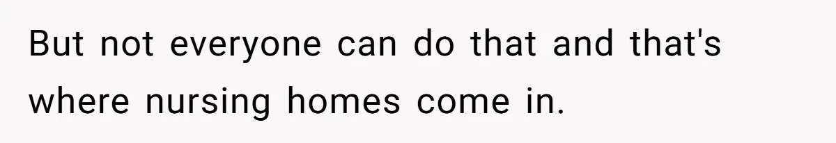 But not everyone can do that and that's where nursing homes come in.