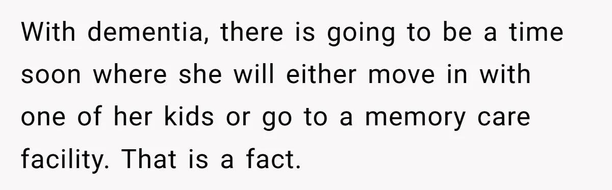 With dementia, there is going to be a time soon where she will either move in with one of her kids or go to a memory care facility. That is...