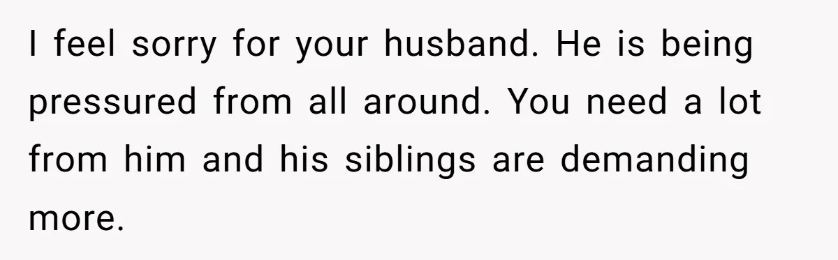 I feel sorry for your husband. He is being pressured from all around. You need a lot from him and his siblings are demanding more.