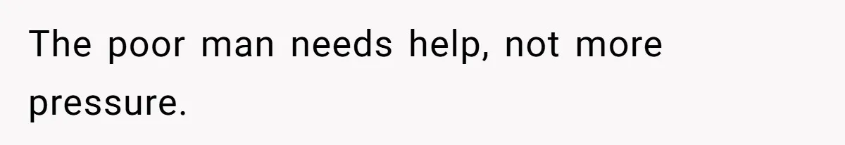 The poor man needs help, not more pressure.