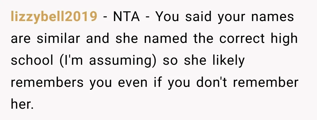 lizzybell2019 − NTA - You said your names are similar and she named the correct high school (I'm assuming) so she likely remembers you even if you don't remember her.