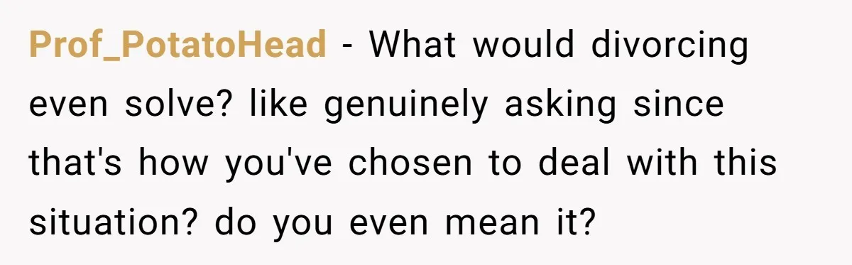 Prof_PotatoHead − What would divorcing even solve? like genuinely asking since that's how you've chosen to deal with this situation? do you even mean it?